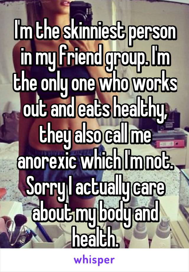 I'm the skinniest person in my friend group. I'm the only one who works out and eats healthy, they also call me anorexic which I'm not. Sorry I actually care about my body and health.