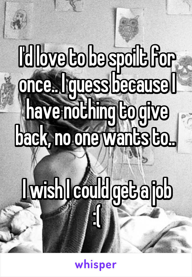 I'd love to be spoilt for once.. I guess because I have nothing to give back, no one wants to.. 

I wish I could get a job :(
