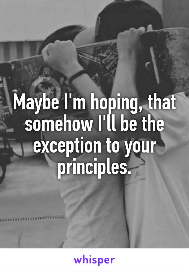Maybe I'm hoping, that somehow I'll be the exception to your principles.