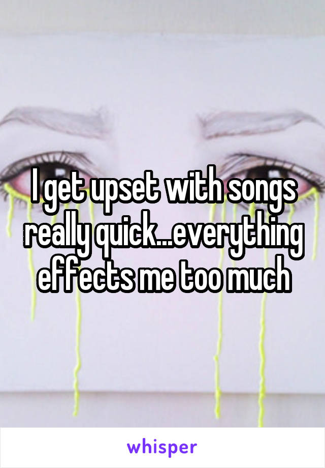I get upset with songs really quick...everything effects me too much