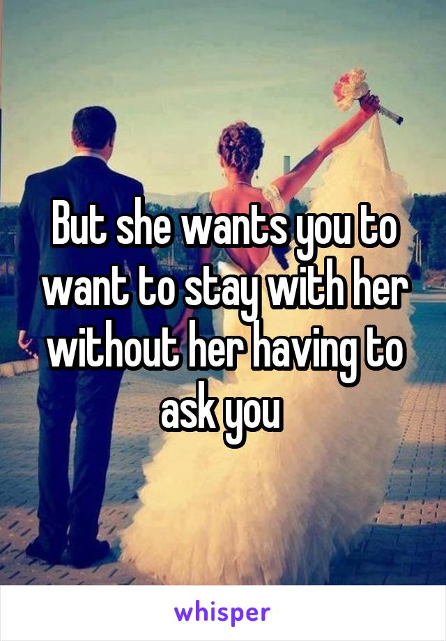 But she wants you to want to stay with her without her having to ask you 