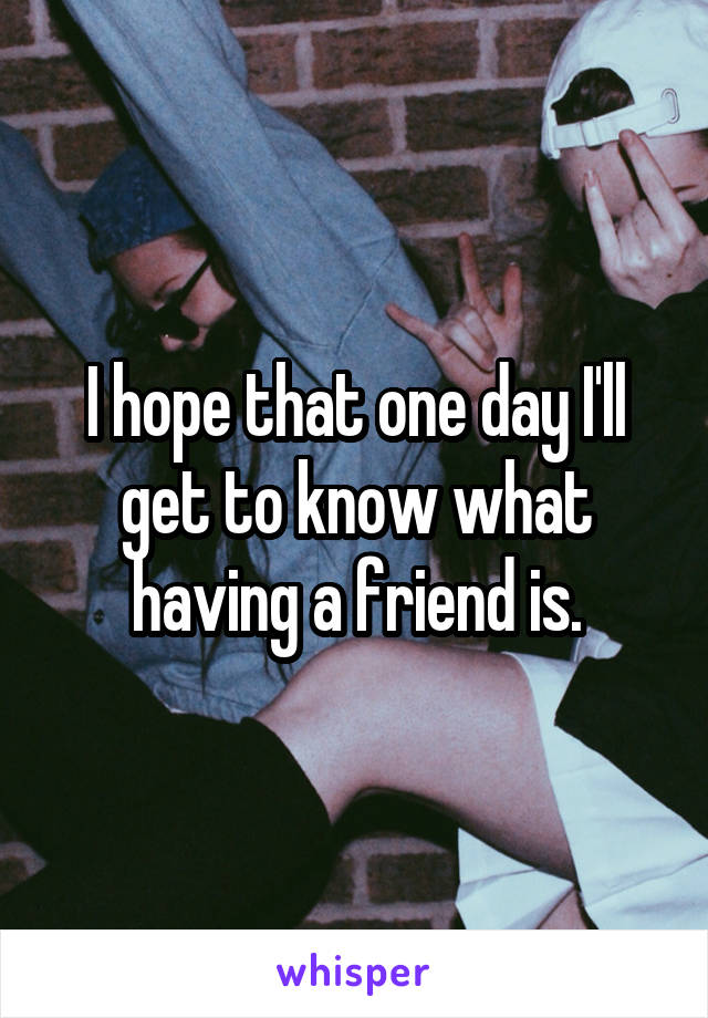 I hope that one day I'll get to know what having a friend is.
