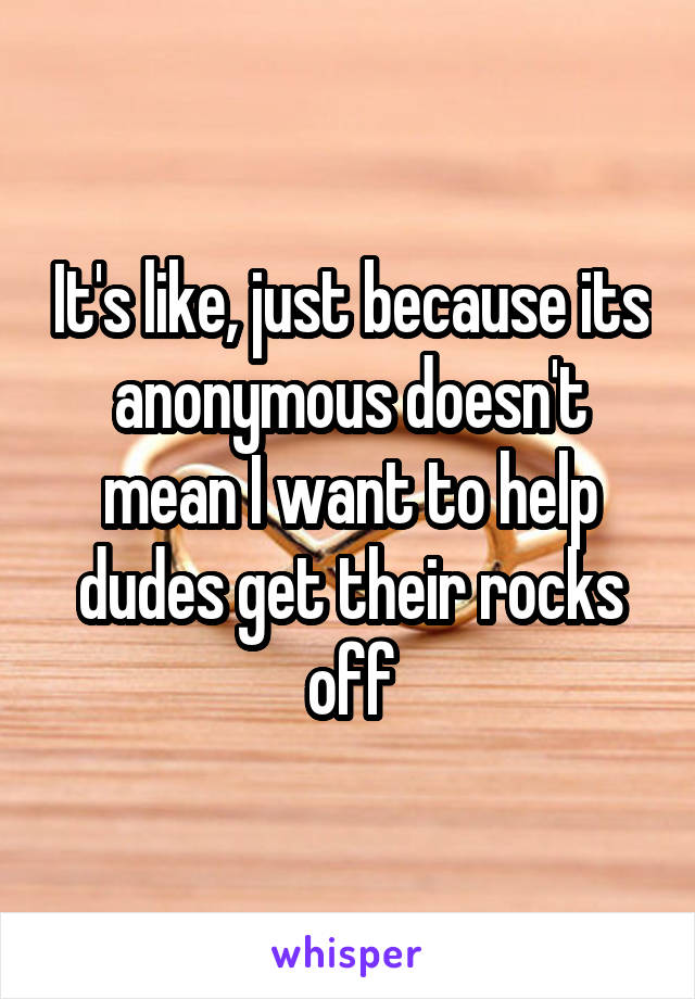 It's like, just because its anonymous doesn't mean I want to help dudes get their rocks off