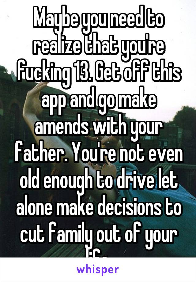Maybe you need to realize that you're fucking 13. Get off this app and go make amends with your father. You're not even old enough to drive let alone make decisions to cut family out of your life.