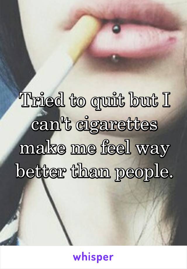 Tried to quit but I can't cigarettes make me feel way better than people.