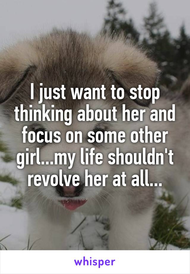 I just want to stop thinking about her and focus on some other girl...my life shouldn't revolve her at all...