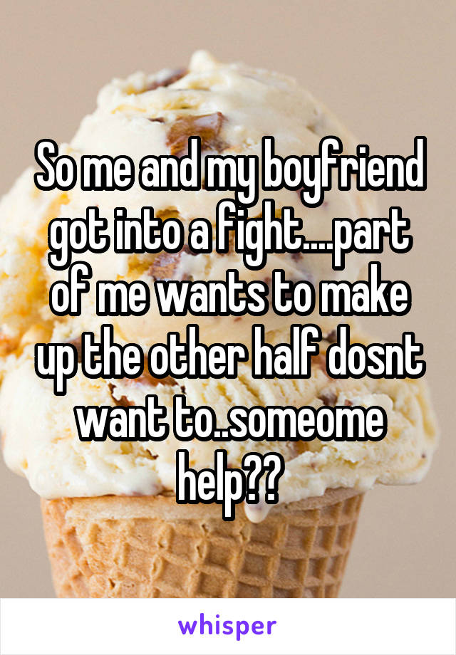 So me and my boyfriend got into a fight....part of me wants to make up the other half dosnt want to..someome help??