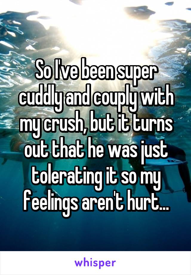 So I've been super cuddly and couply with my crush, but it turns out that he was just tolerating it so my feelings aren't hurt...