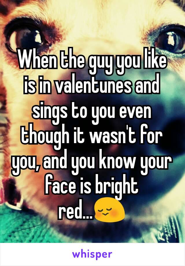 When the guy you like is in valentunes and sings to you even though it wasn't for you, and you know your face is bright red...😳