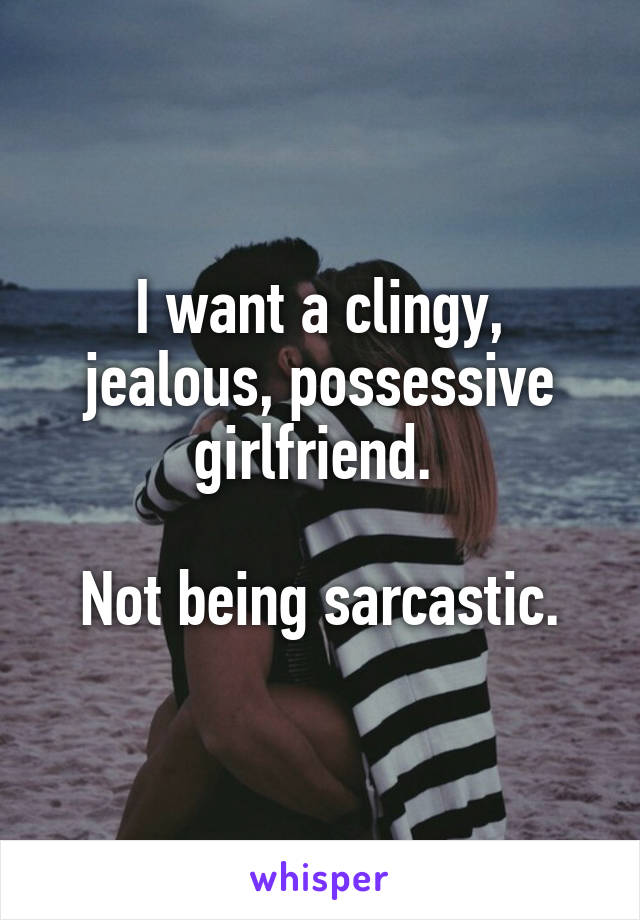 I want a clingy, jealous, possessive girlfriend. 

Not being sarcastic.