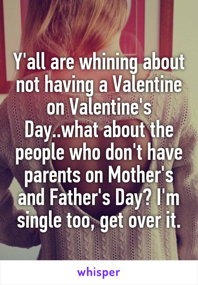 Y'all are whining about not having a Valentine on Valentine's Day..what about the people who don't have parents on Mother's and Father's Day? I'm single too, get over it.