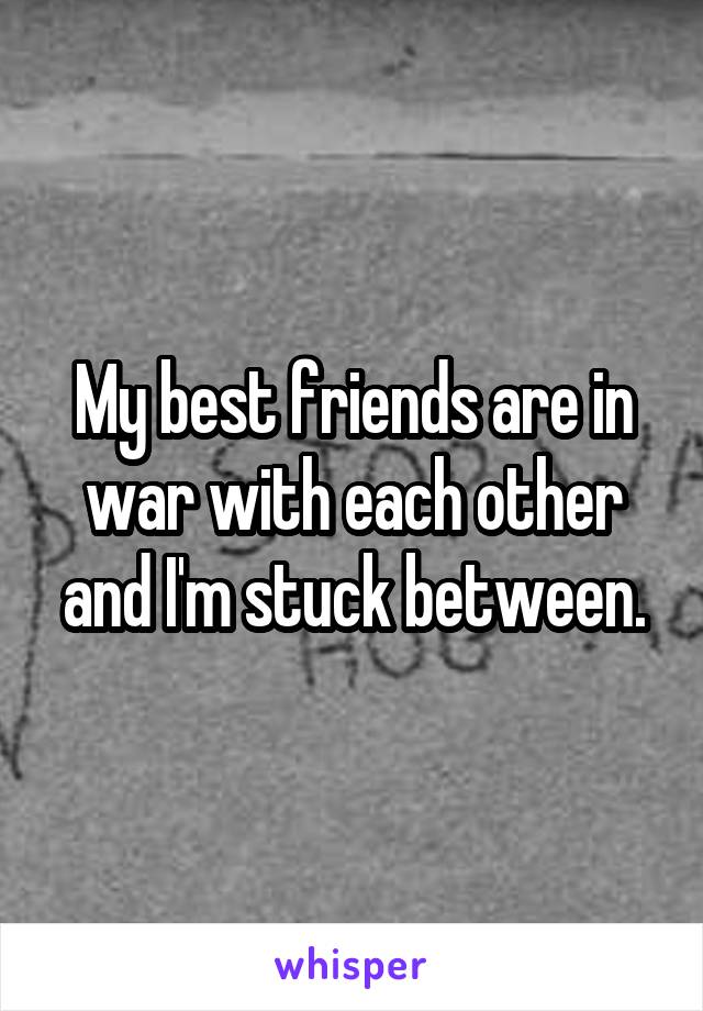 My best friends are in war with each other and I'm stuck between.