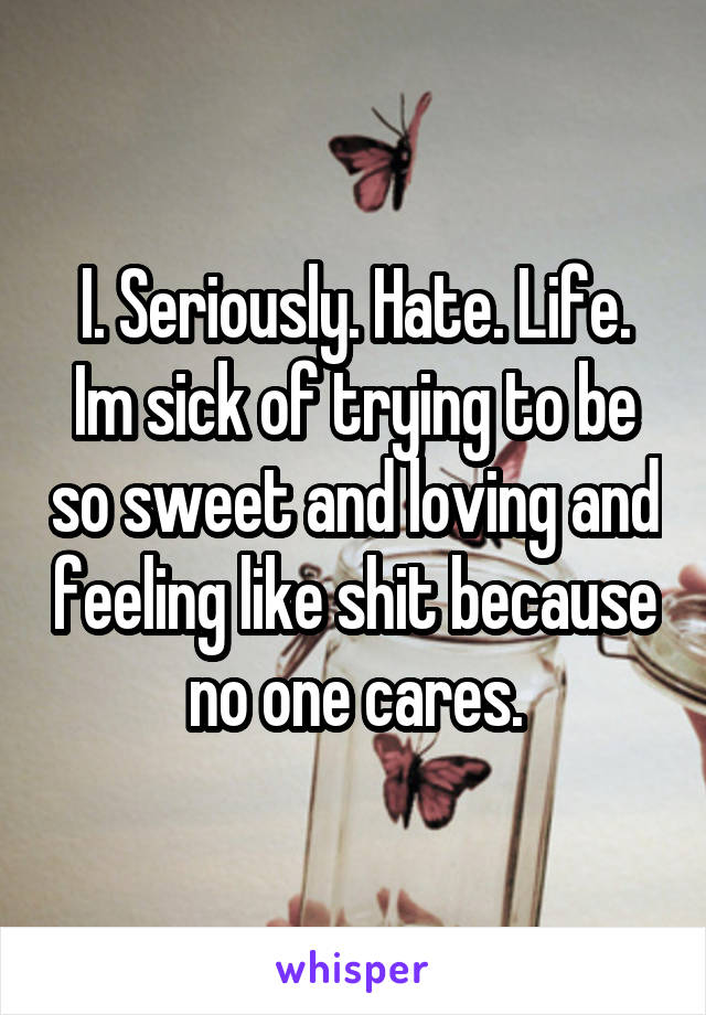 I. Seriously. Hate. Life. Im sick of trying to be so sweet and loving and feeling like shit because no one cares.
