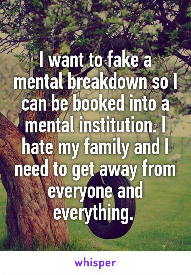 I want to fake a mental breakdown so I can be booked into a mental institution. I hate my family and I need to get away from everyone and everything. 