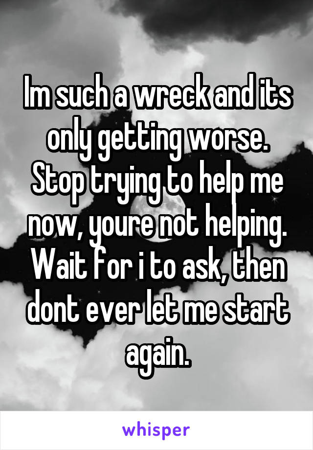 Im such a wreck and its only getting worse. Stop trying to help me now, youre not helping. Wait for i to ask, then dont ever let me start again.