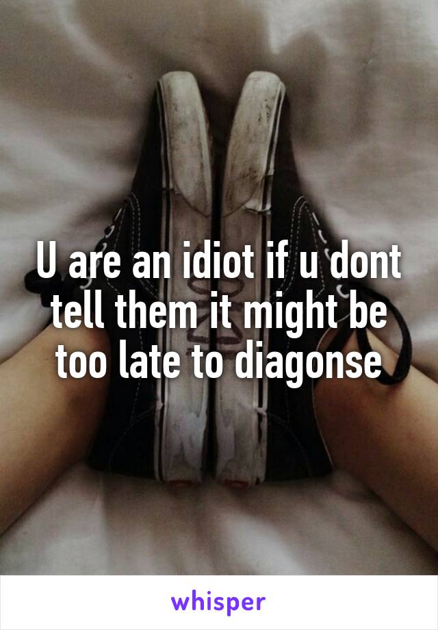 U are an idiot if u dont tell them it might be too late to diagonse