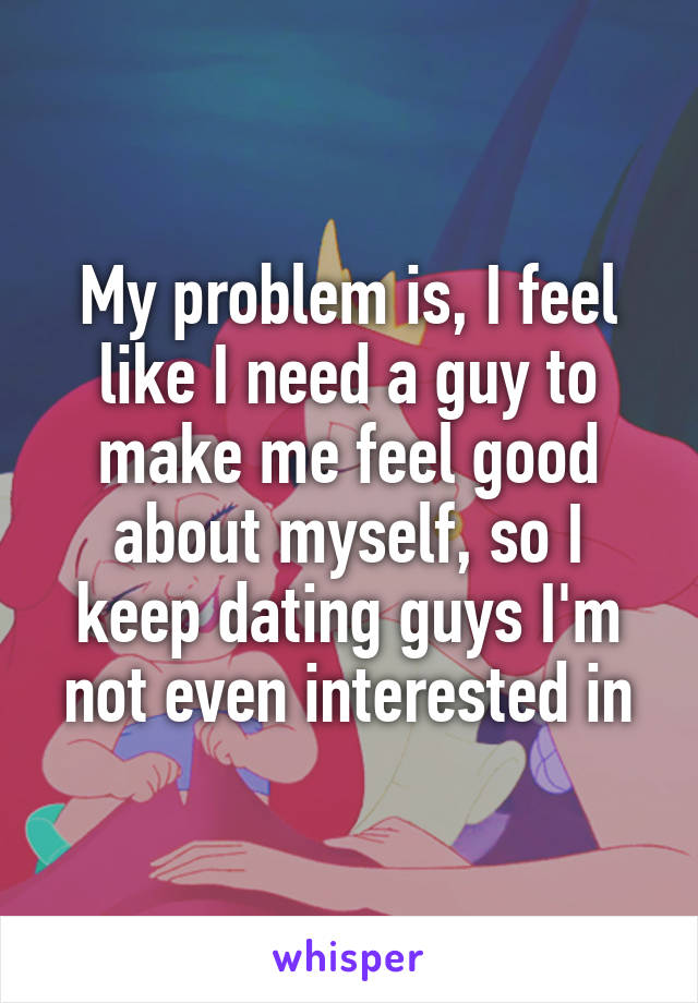 My problem is, I feel like I need a guy to make me feel good about myself, so I keep dating guys I'm not even interested in
