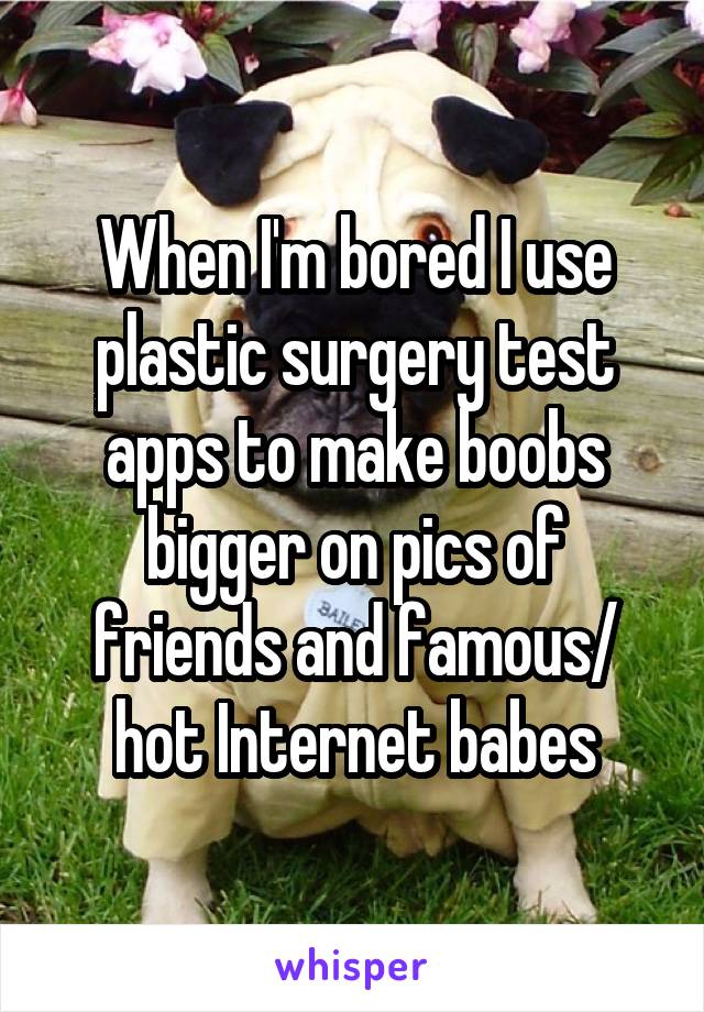 When I'm bored I use plastic surgery test apps to make boobs bigger on pics of friends and famous/ hot Internet babes