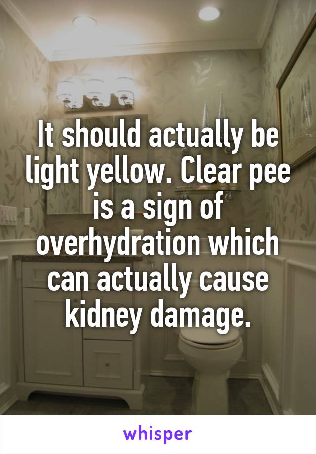 It should actually be light yellow. Clear pee is a sign of overhydration which can actually cause kidney damage.
