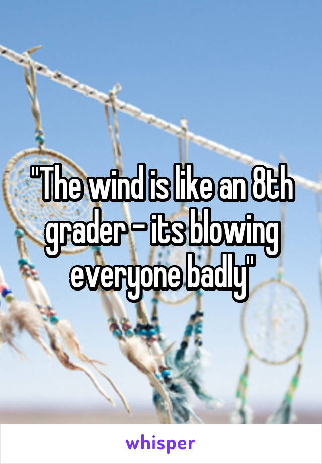 "The wind is like an 8th grader - its blowing everyone badly"