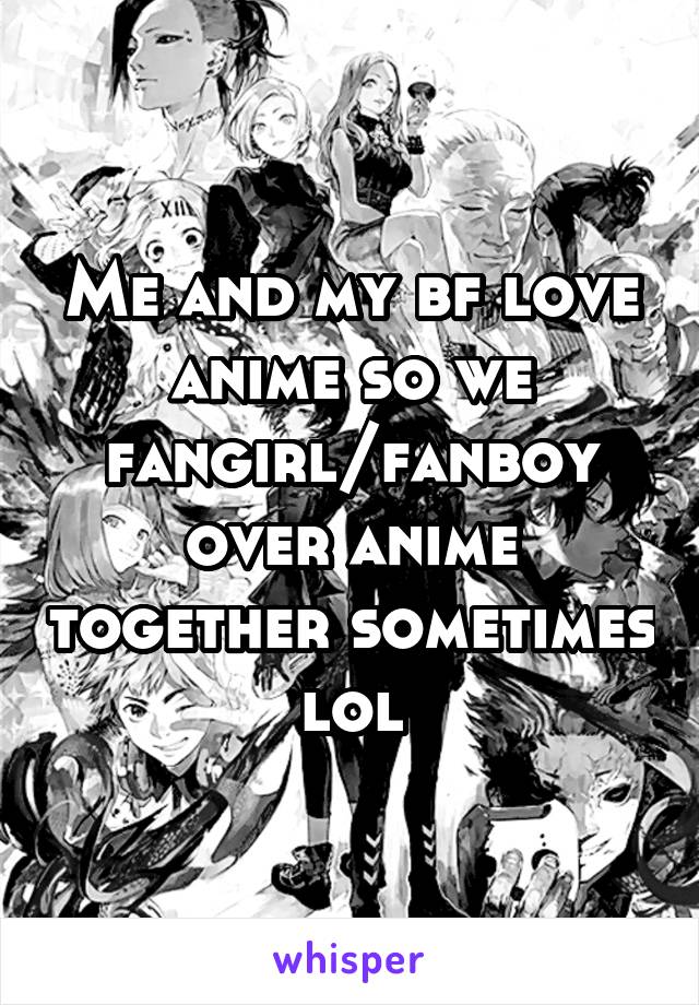 Me and my bf love anime so we fangirl/fanboy over anime together sometimes lol