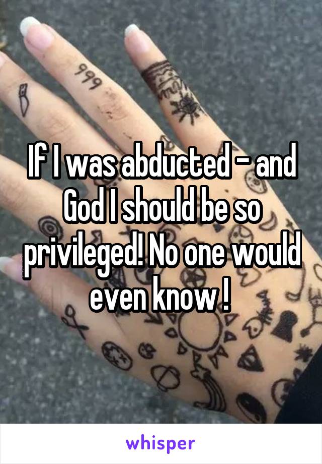 If I was abducted - and God I should be so privileged! No one would even know ! 