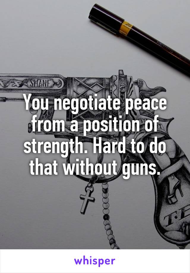 You negotiate peace from a position of strength. Hard to do that without guns.
