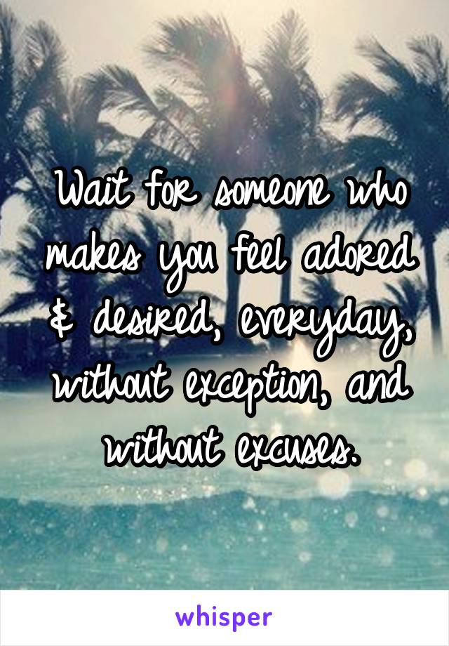 Wait for someone who makes you feel adored & desired, everyday, without exception, and without excuses.