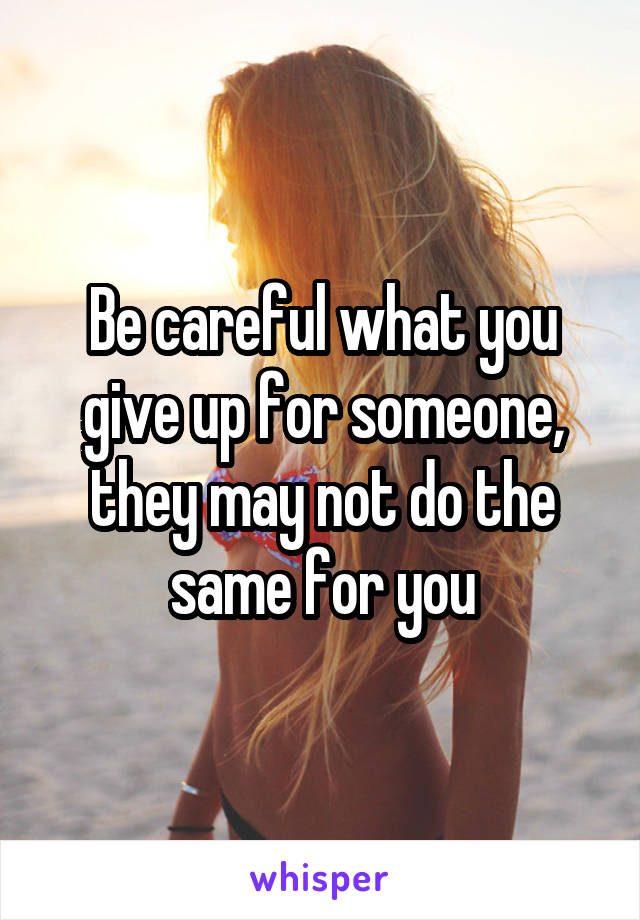 Be careful what you give up for someone, they may not do the same for you