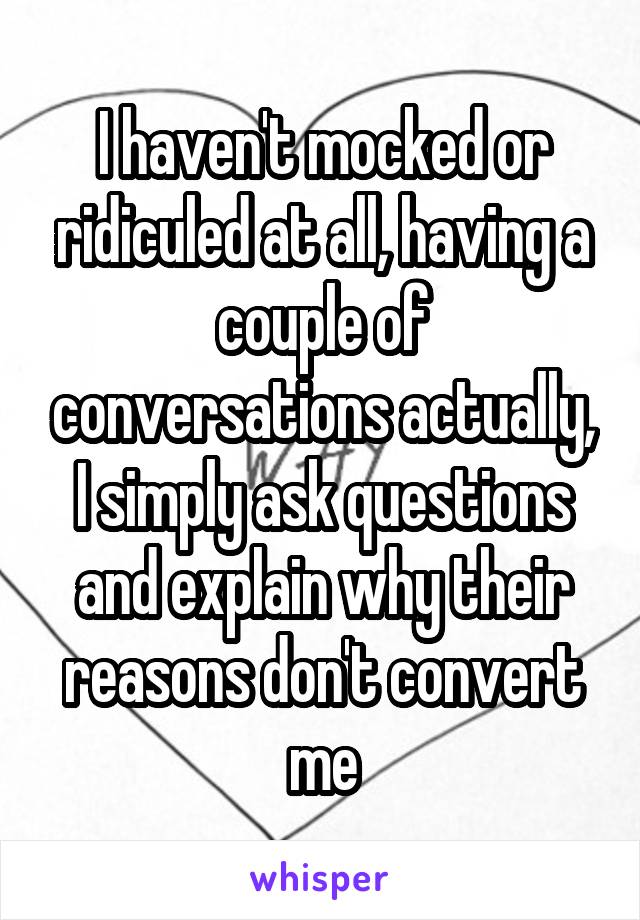 I haven't mocked or ridiculed at all, having a couple of conversations actually, I simply ask questions and explain why their reasons don't convert me