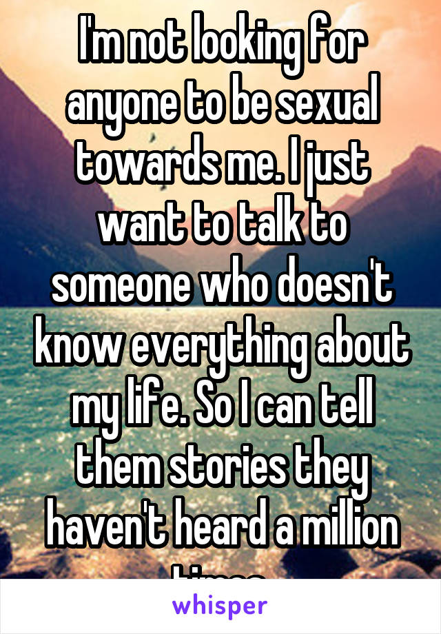 I'm not looking for anyone to be sexual towards me. I just want to talk to someone who doesn't know everything about my life. So I can tell them stories they haven't heard a million times.