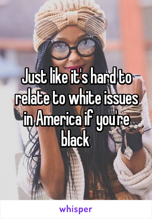 Just like it's hard to relate to white issues in America if you're black 