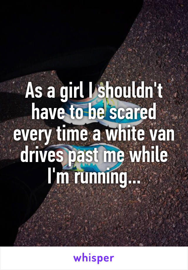 As a girl I shouldn't have to be scared every time a white van drives past me while I'm running...