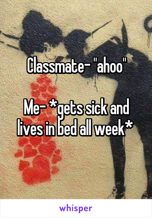 Classmate- "ahoo"

Me- *gets sick and lives in bed all week* 
