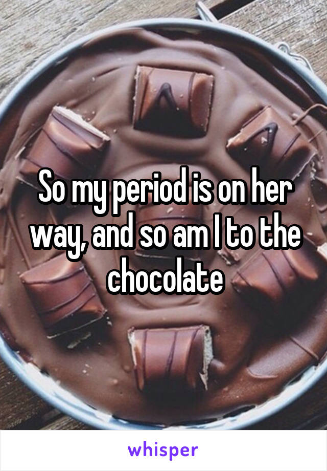 So my period is on her way, and so am I to the chocolate