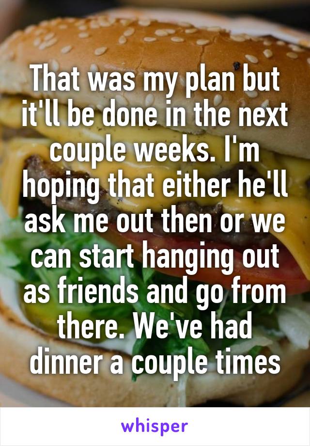 That was my plan but it'll be done in the next couple weeks. I'm hoping that either he'll ask me out then or we can start hanging out as friends and go from there. We've had dinner a couple times