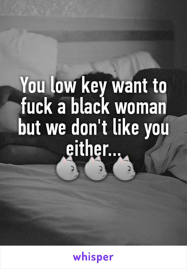 You low key want to fuck a black woman but we don't like you either...
 😾😾😾