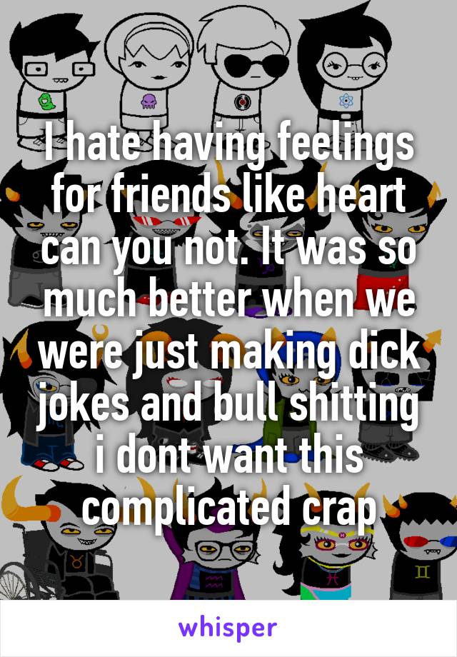 I hate having feelings for friends like heart can you not. It was so much better when we were just making dick jokes and bull shitting i dont want this complicated crap