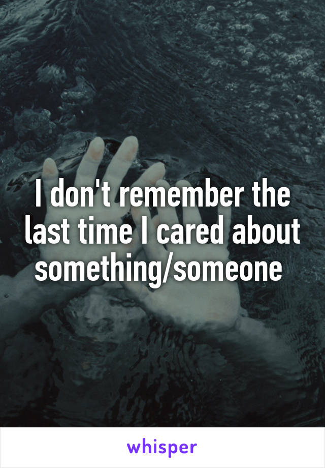 I don't remember the last time I cared about something/someone 