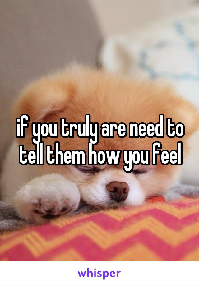 if you truly are need to tell them how you feel