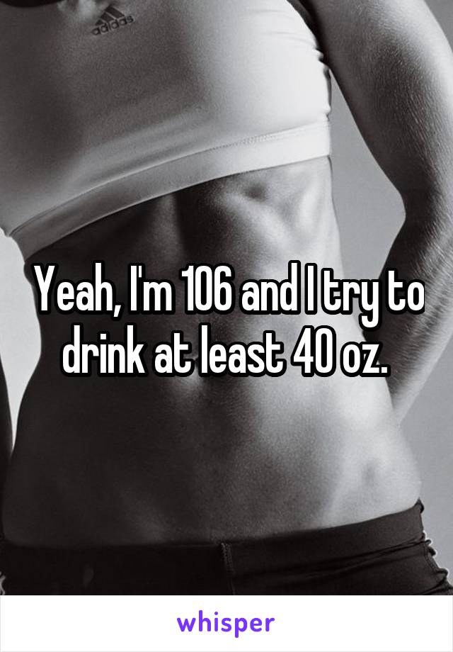 Yeah, I'm 106 and I try to drink at least 40 oz. 