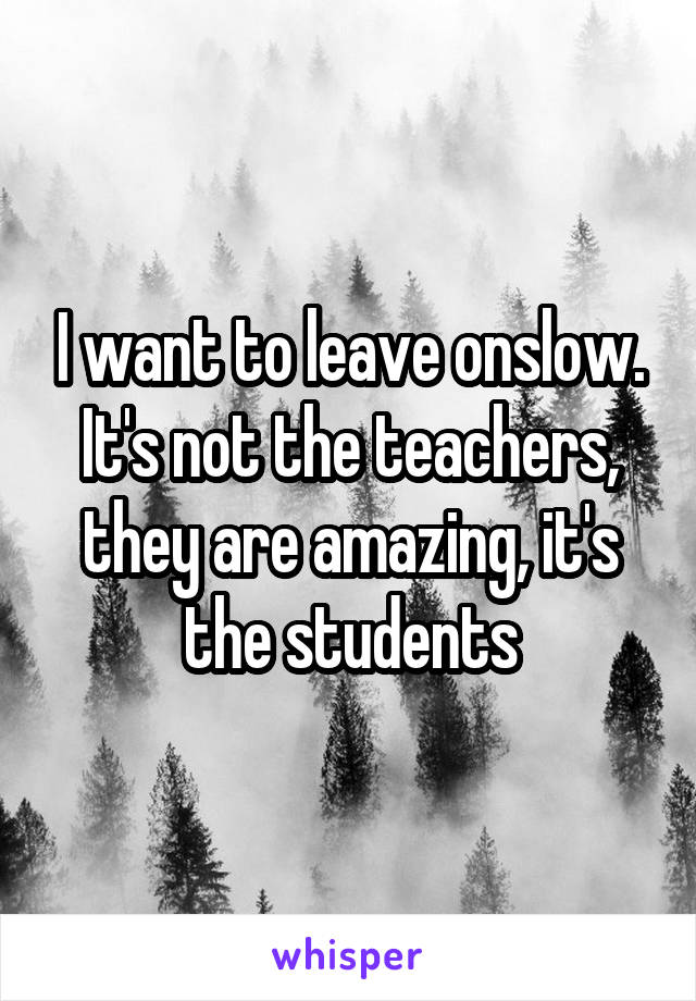 I want to leave onslow. It's not the teachers, they are amazing, it's the students