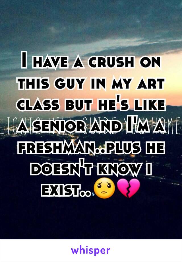 I have a crush on this guy in my art class but he's like a senior and I'm a freshman..plus he doesn't know i exist..😟💔