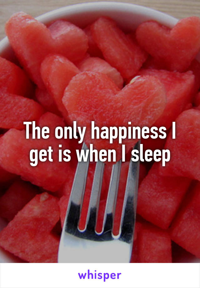 The only happiness I get is when I sleep