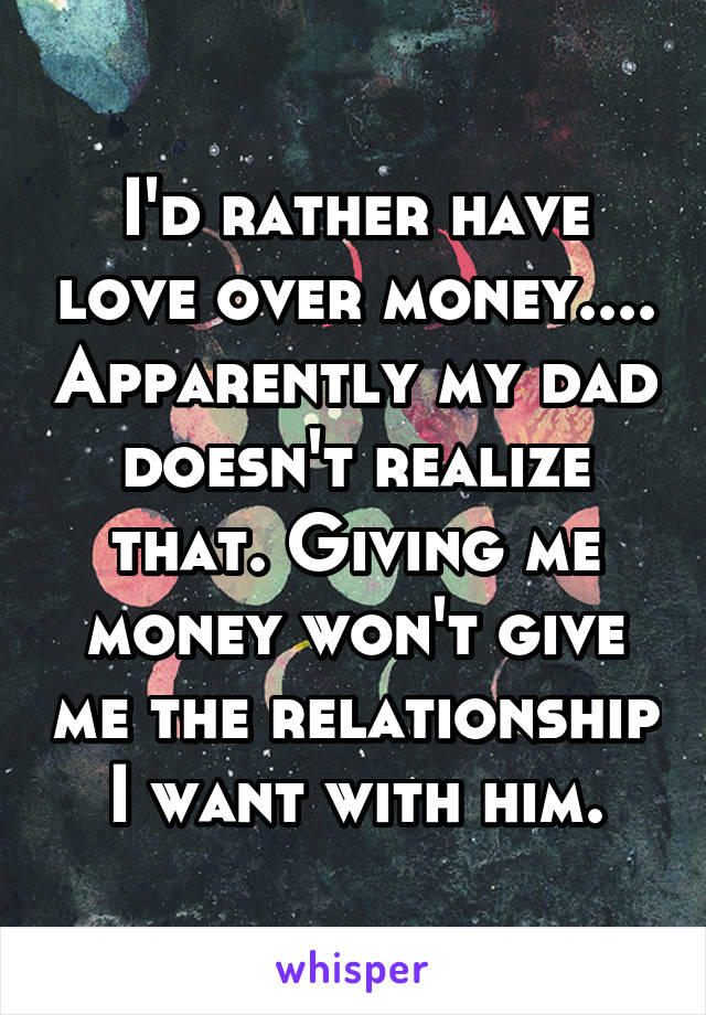 I'd rather have love over money.... Apparently my dad doesn't realize that. Giving me money won't give me the relationship I want with him.