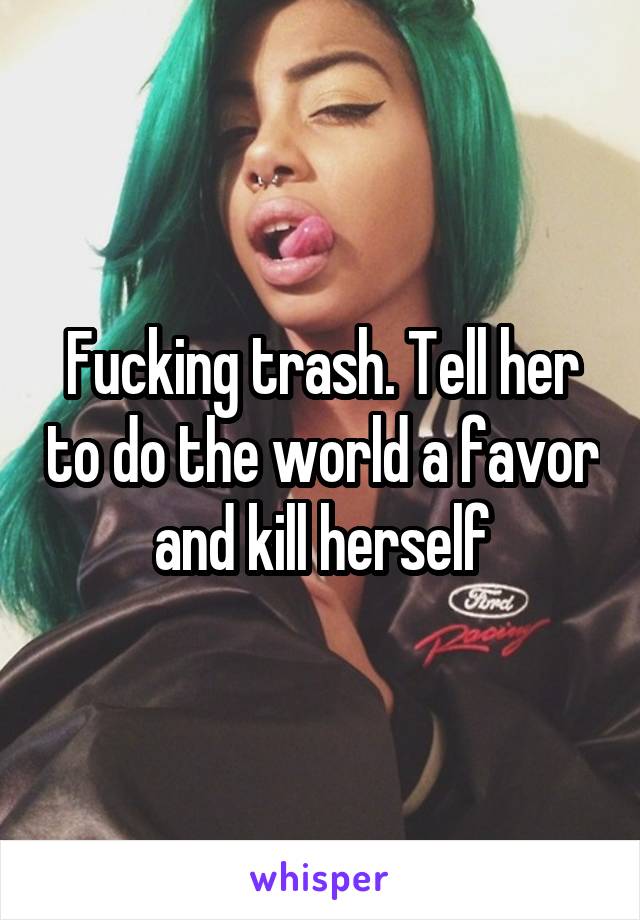 Fucking trash. Tell her to do the world a favor and kill herself