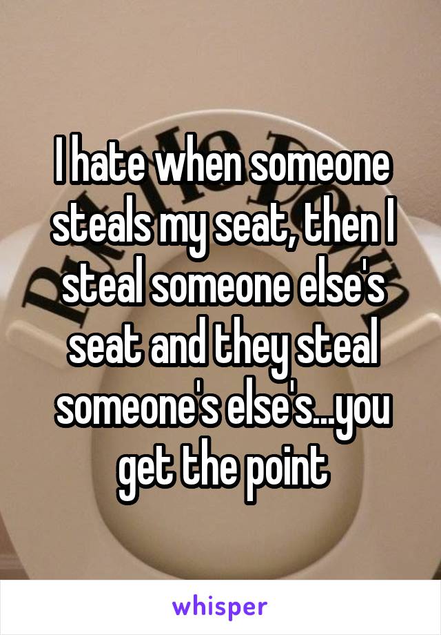 I hate when someone steals my seat, then I steal someone else's seat and they steal someone's else's...you get the point