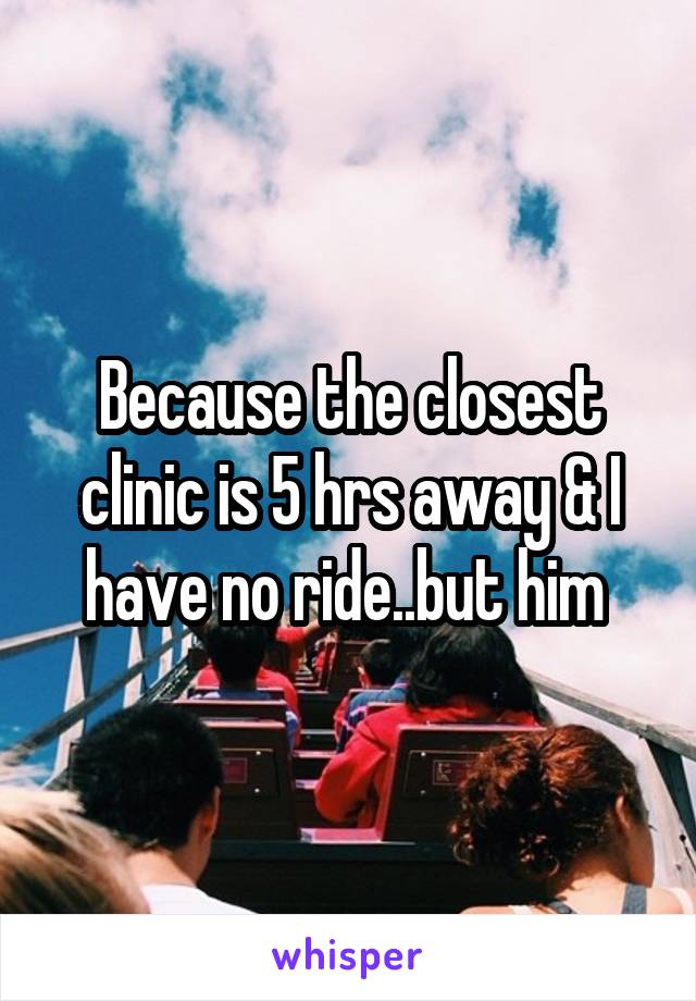 Because the closest clinic is 5 hrs away & I have no ride..but him 