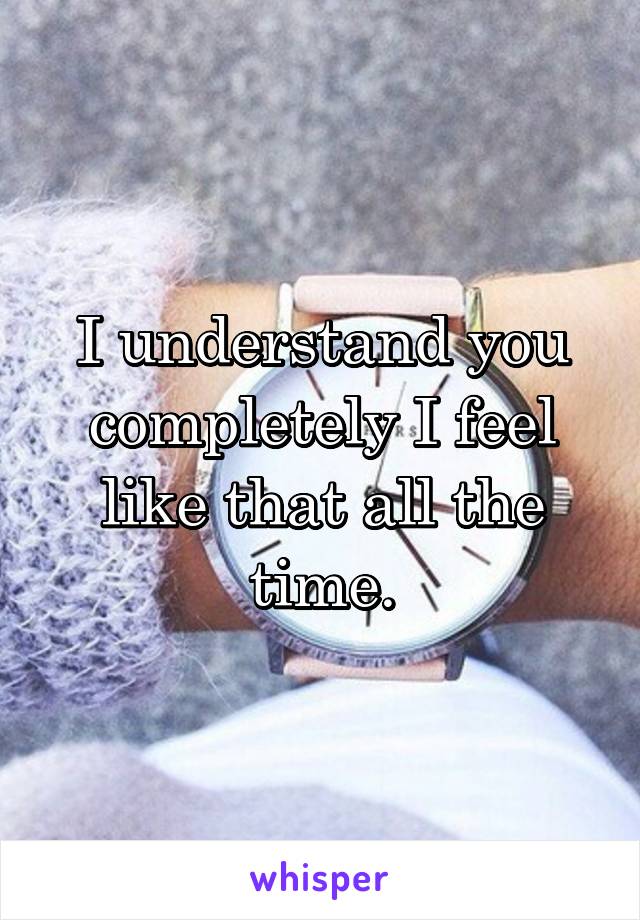 I understand you completely I feel like that all the time.