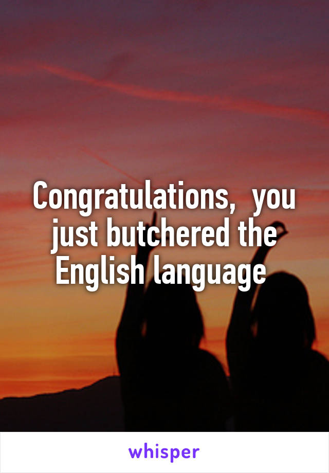 Congratulations,  you just butchered the English language 
